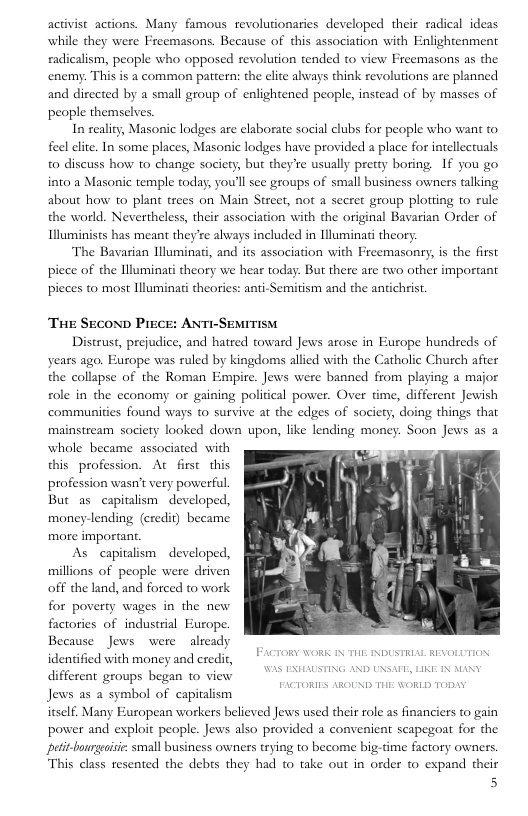 activist actions. Many famous revolutionaries developed their radical ideas while they were Freemasons. Because of this association with Enlightenment eadicalism, people who opposed revolution tended to view Freemasons as the enemy. This is a common pattern: the clite always think revolutions are planned and directed by a small group of enlightencd people, instead of by masses of people themselves.  In seality, Masonic lodges are elaborate social clubs for people who want to feel elite. In some places, Masonic lodges have provided a place for intellectuals 0 discuss how to change society, but they’re usually pretty boring If you go into a Masonic temple today, you’ll see groups of small business owners talking about how o plant trees on Main Street, not a secret geoup plotiing to rule the world. Nevertheless, their association with the original Bavarian Order of Illuminists has meant they’re always included in lluminati theory.  The Bavasian llluminati, and its association with Freemasonry, is the first piece of the lluminati theory we hear today. But there are two other important pieces to most llluminati theories: anti-Semitism and the antichrist  TuE SEcOND PrECE: ANTI-SEMITISM  Distrust, prejudice, and hatred toward Jews arose in Europe hundreds of years ago. Furope was ruled by kingdoms allied with the Catholic Church after the collapse of the Roman Empire. Jews were banned from playing a major ol in the economy or gaining political power. Over time, different Jewish communities found ways to survive at the edges of society, doing things that mainstream society looked down upon, like lending money. Soon Jews as a whole became associated with this profession. At first this profession wasn’t very powerful But as capialism developed, money-lending (credit) beeame more important.  As capitalism  developed, llions of people were driven off the land, and forced to work for poverty wages in the new factories of industrial Europe. Because Jews were already identified with money and credit, different groups began 1o view Jews as a symbol of capitalism itself. Many European workers believed Jews used their role as financiers to gain power and exploit people. Jews also provided a convenient seapegoat for the peit-bourgeaisie: small business owners trying to become big-time factory owners This class resented the debes they had to take out in order to expand their  5  FACTORY WORK IX Tl INDUSTRIAL REVOLUTION 